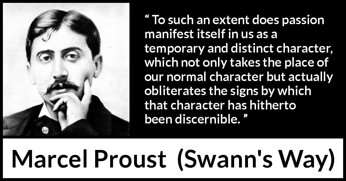 Marcel Proust quote about passion from Swann's Way - To such an extent does passion manifest itself in us as a temporary and distinct character, which not only takes the place of our normal character but actually obliterates the signs by which that character has hitherto been discernible.