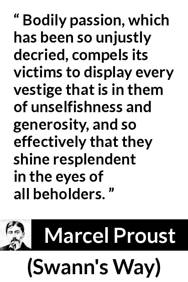 Marcel Proust quote about passion from Swann's Way - Bodily passion, which has been so unjustly decried, compels its victims to display every vestige that is in them of unselfishness and generosity, and so effectively that they shine resplendent in the eyes of all beholders.