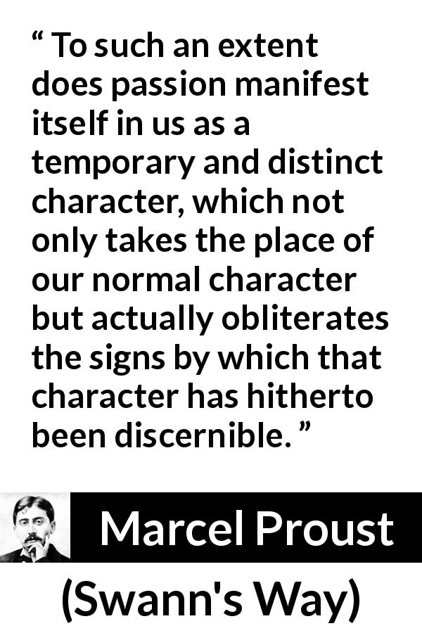 Marcel Proust quote about passion from Swann's Way - To such an extent does passion manifest itself in us as a temporary and distinct character, which not only takes the place of our normal character but actually obliterates the signs by which that character has hitherto been discernible.