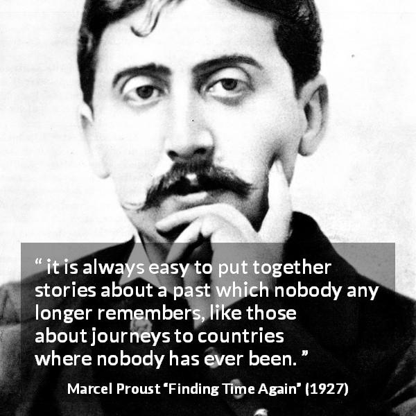 Marcel Proust quote about past from Finding Time Again - it is always easy to put together stories about a past which nobody any longer remembers, like those about journeys to countries where nobody has ever been.