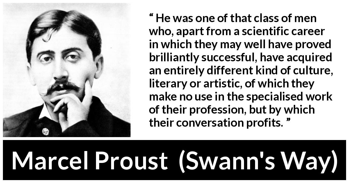 Marcel Proust quote about science from Swann's Way - He was one of that class of men who, apart from a scientific career in which they may well have proved brilliantly successful, have acquired an entirely different kind of culture, literary or artistic, of which they make no use in the specialised work of their profession, but by which their conversation profits.