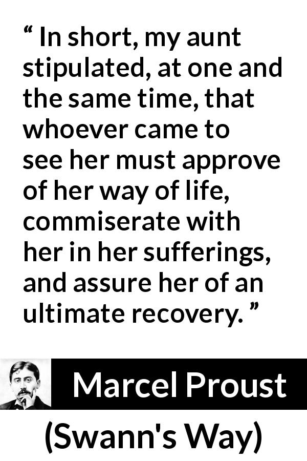 Marcel Proust quote about suffering from Swann's Way - In short, my aunt stipulated, at one and the same time, that whoever came to see her must approve of her way of life, commiserate with her in her sufferings, and assure her of an ultimate recovery.