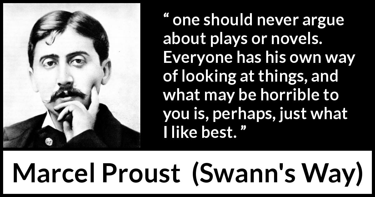 Marcel Proust quote about taste from Swann's Way - one should never argue about plays or novels. Everyone has his own way of looking at things, and what may be horrible to you is, perhaps, just what I like best.