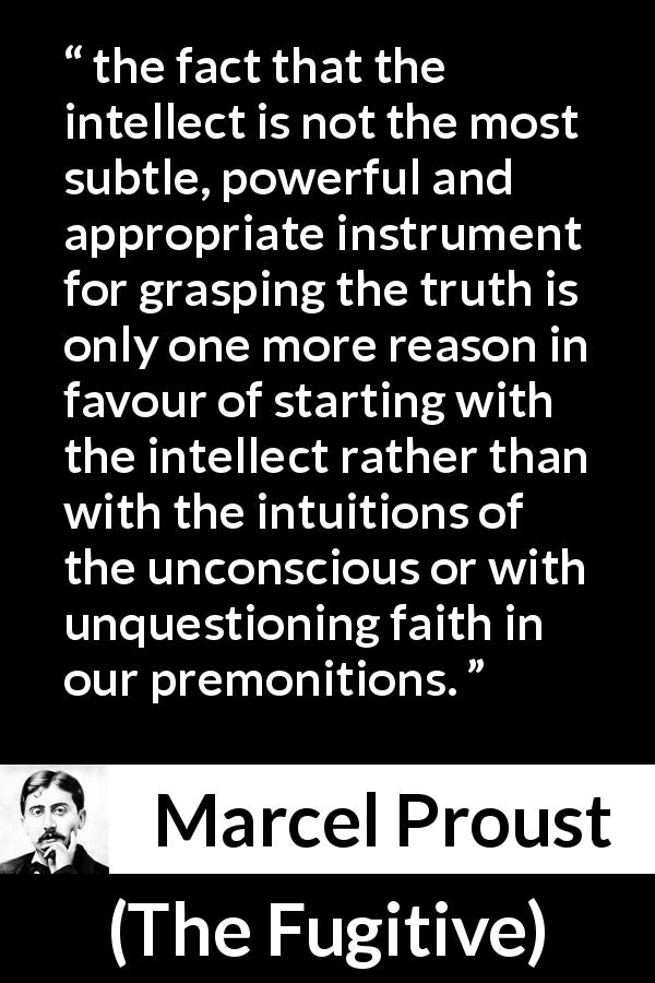 Marcel Proust quote about truth from The Fugitive - the fact that the intellect is not the most subtle, powerful and appropriate instrument for grasping the truth is only one more reason in favour of starting with the intellect rather than with the intuitions of the unconscious or with unquestioning faith in our premonitions.