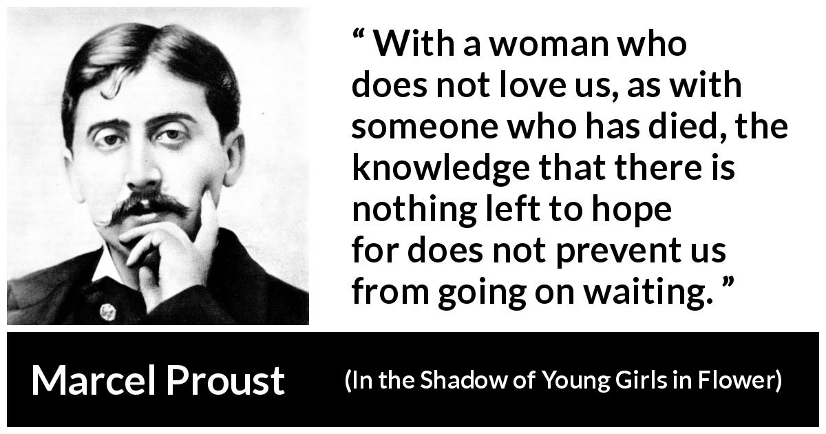 Marcel Proust quote about waiting from In the Shadow of Young Girls in Flower - With a woman who does not love us, as with someone who has died, the knowledge that there is nothing left to hope for does not prevent us from going on waiting.