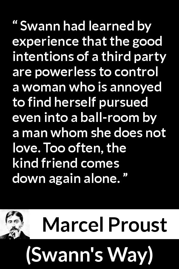 Marcel Proust quote about women from Swann's Way - Swann had learned by experience that the good intentions of a third party are powerless to control a woman who is annoyed to find herself pursued even into a ball-room by a man whom she does not love. Too often, the kind friend comes down again alone.