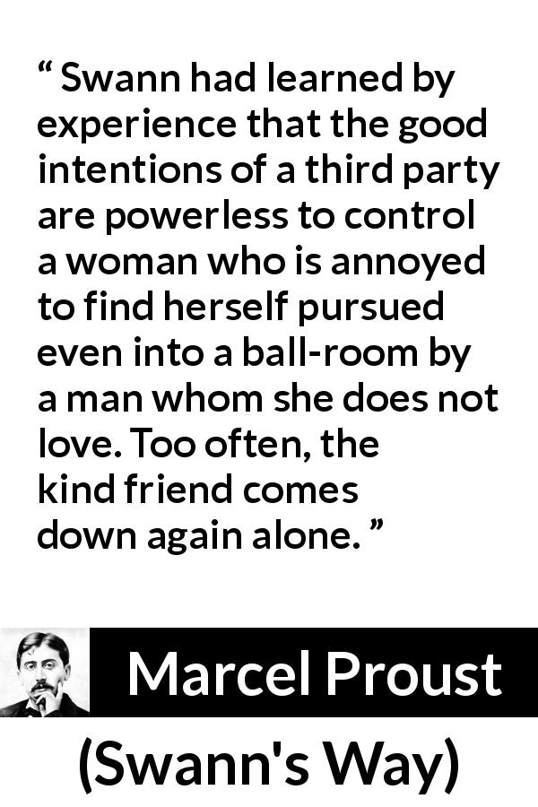 Marcel Proust quote about women from Swann's Way - Swann had learned by experience that the good intentions of a third party are powerless to control a woman who is annoyed to find herself pursued even into a ball-room by a man whom she does not love. Too often, the kind friend comes down again alone.