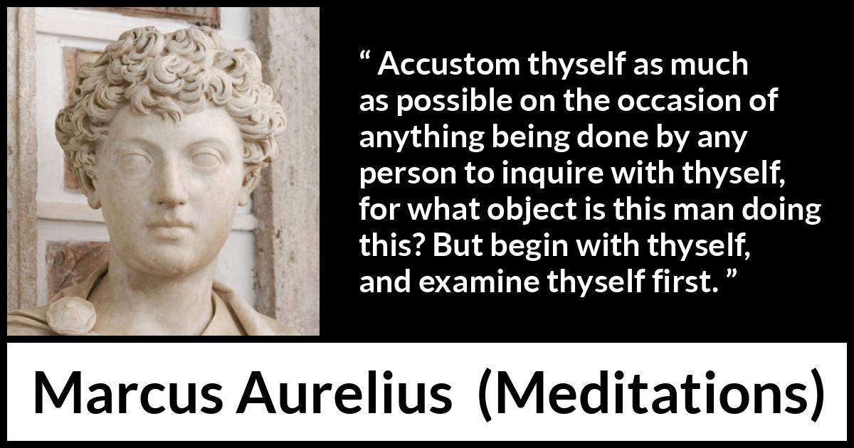 Marcus Aurelius quote about action from Meditations - Accustom thyself as much as possible on the occasion of anything being done by any person to inquire with thyself, for what object is this man doing this? But begin with thyself, and examine thyself first.