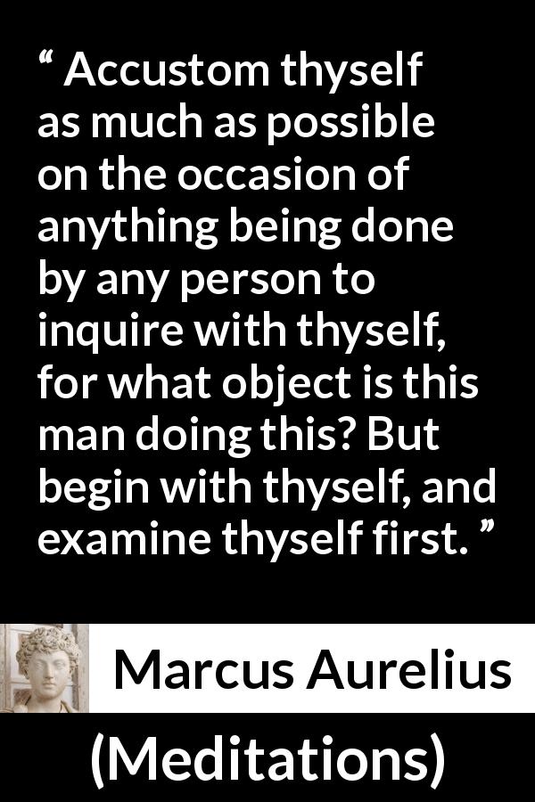 Marcus Aurelius quote about action from Meditations - Accustom thyself as much as possible on the occasion of anything being done by any person to inquire with thyself, for what object is this man doing this? But begin with thyself, and examine thyself first.