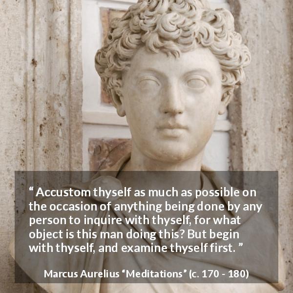 Marcus Aurelius quote about action from Meditations - Accustom thyself as much as possible on the occasion of anything being done by any person to inquire with thyself, for what object is this man doing this? But begin with thyself, and examine thyself first.