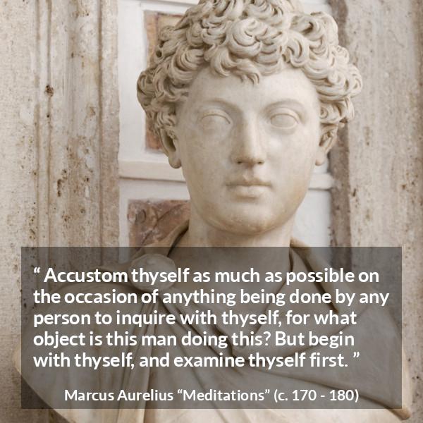 Marcus Aurelius quote about action from Meditations - Accustom thyself as much as possible on the occasion of anything being done by any person to inquire with thyself, for what object is this man doing this? But begin with thyself, and examine thyself first.