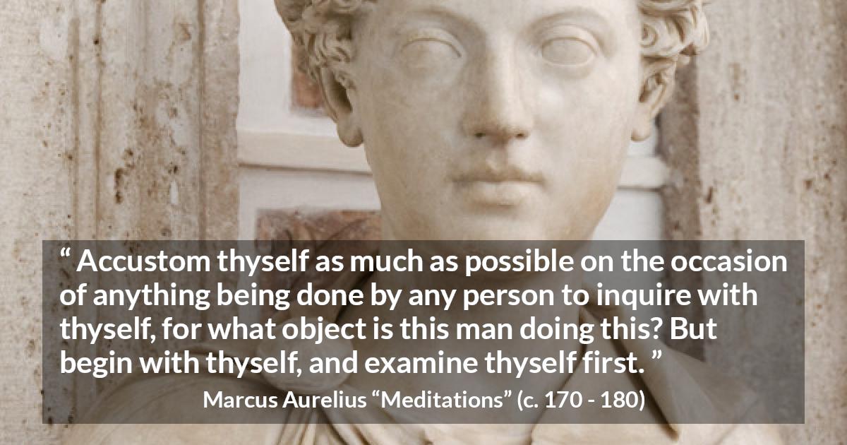 Marcus Aurelius quote about action from Meditations - Accustom thyself as much as possible on the occasion of anything being done by any person to inquire with thyself, for what object is this man doing this? But begin with thyself, and examine thyself first.