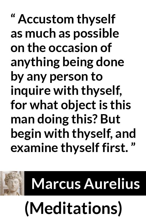 Marcus Aurelius quote about action from Meditations - Accustom thyself as much as possible on the occasion of anything being done by any person to inquire with thyself, for what object is this man doing this? But begin with thyself, and examine thyself first.