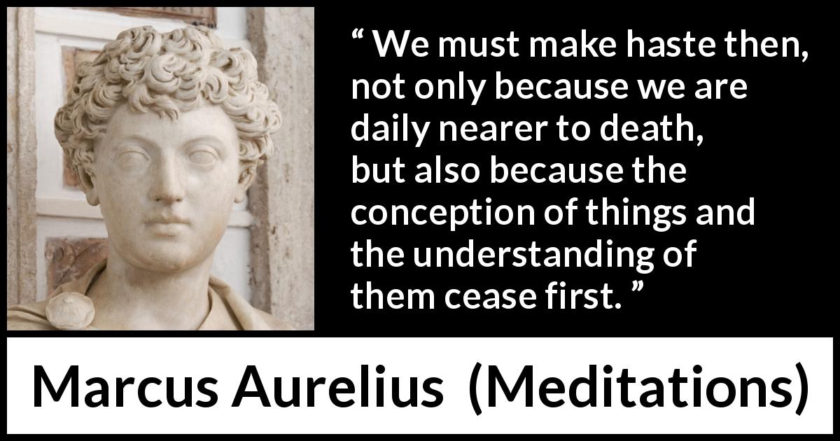 Marcus Aurelius quote about death from Meditations - We must make haste then, not only because we are daily nearer to death, but also because the conception of things and the understanding of them cease first.