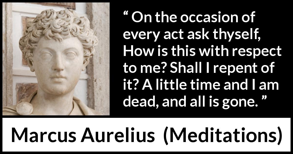 Marcus Aurelius quote about death from Meditations - On the occasion of every act ask thyself, How is this with respect to me? Shall I repent of it? A little time and I am dead, and all is gone.