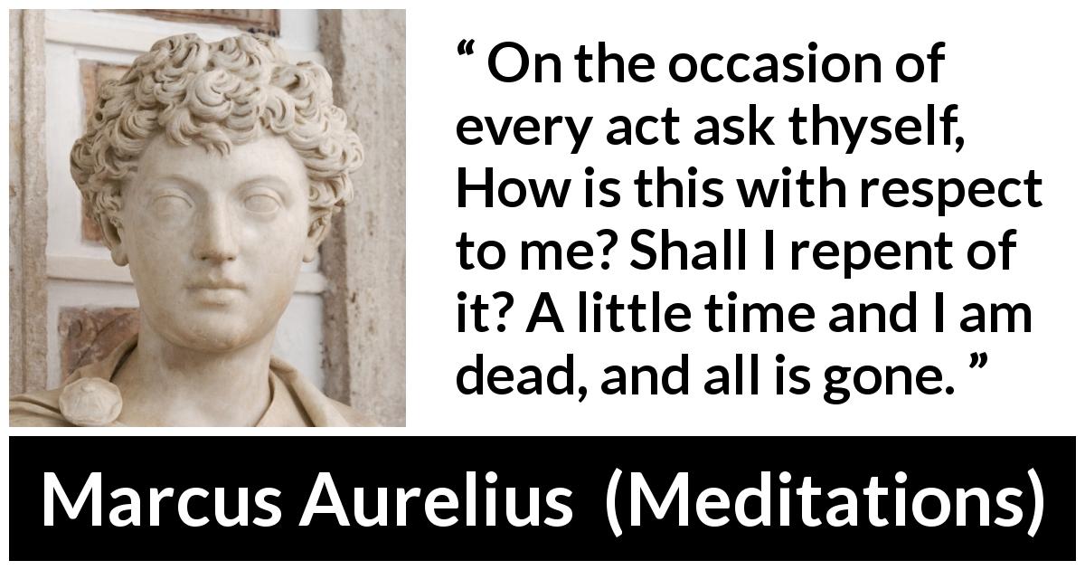 Marcus Aurelius quote about death from Meditations - On the occasion of every act ask thyself, How is this with respect to me? Shall I repent of it? A little time and I am dead, and all is gone.