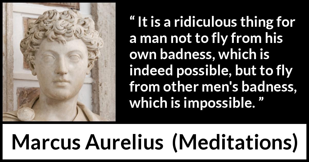 Marcus Aurelius quote about evil from Meditations - It is a ridiculous thing for a man not to fly from his own badness, which is indeed possible, but to fly from other men's badness, which is impossible.