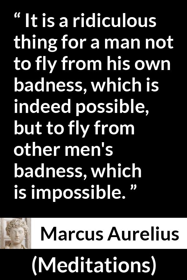 Marcus Aurelius quote about evil from Meditations - It is a ridiculous thing for a man not to fly from his own badness, which is indeed possible, but to fly from other men's badness, which is impossible.