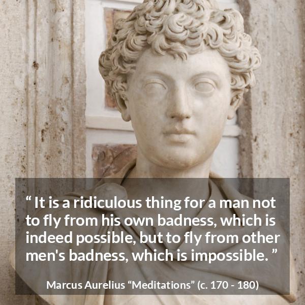 Marcus Aurelius quote about evil from Meditations - It is a ridiculous thing for a man not to fly from his own badness, which is indeed possible, but to fly from other men's badness, which is impossible.