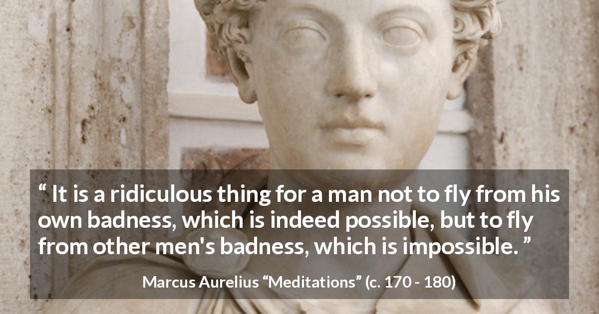 Marcus Aurelius quote about evil from Meditations - It is a ridiculous thing for a man not to fly from his own badness, which is indeed possible, but to fly from other men's badness, which is impossible.