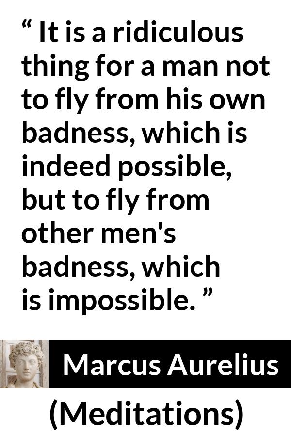 Marcus Aurelius quote about evil from Meditations - It is a ridiculous thing for a man not to fly from his own badness, which is indeed possible, but to fly from other men's badness, which is impossible.