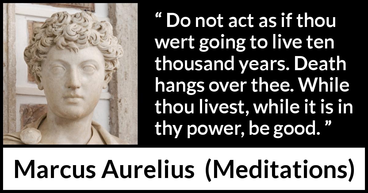 Marcus Aurelius quote about goodness from Meditations - Do not act as if thou wert going to live ten thousand years. Death hangs over thee. While thou livest, while it is in thy power, be good.