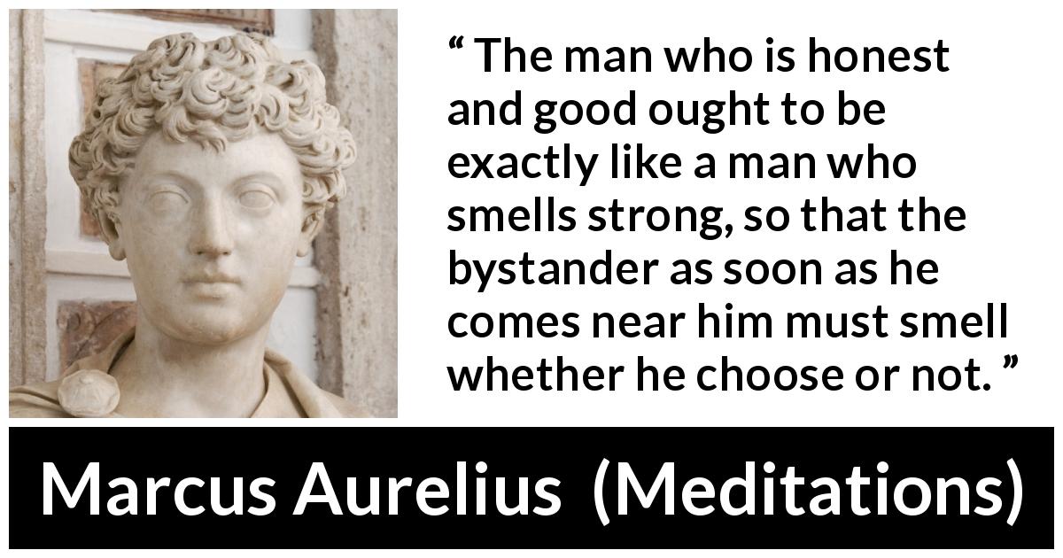 Marcus Aurelius quote about honesty from Meditations - The man who is honest and good ought to be exactly like a man who smells strong, so that the bystander as soon as he comes near him must smell whether he choose or not.