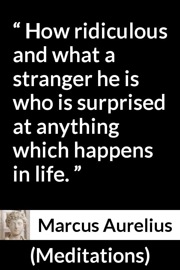 Marcus Aurelius quote about life from Meditations - How ridiculous and what a stranger he is who is surprised at anything which happens in life.