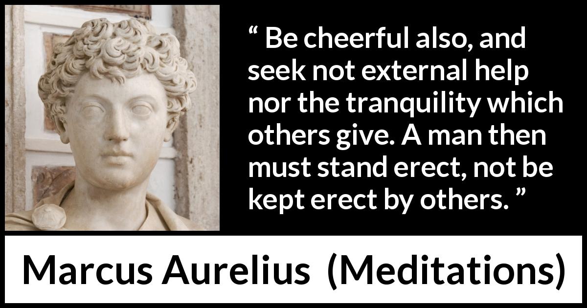 Marcus Aurelius quote about man from Meditations - Be cheerful also, and seek not external help nor the tranquility which others give. A man then must stand erect, not be kept erect by others.