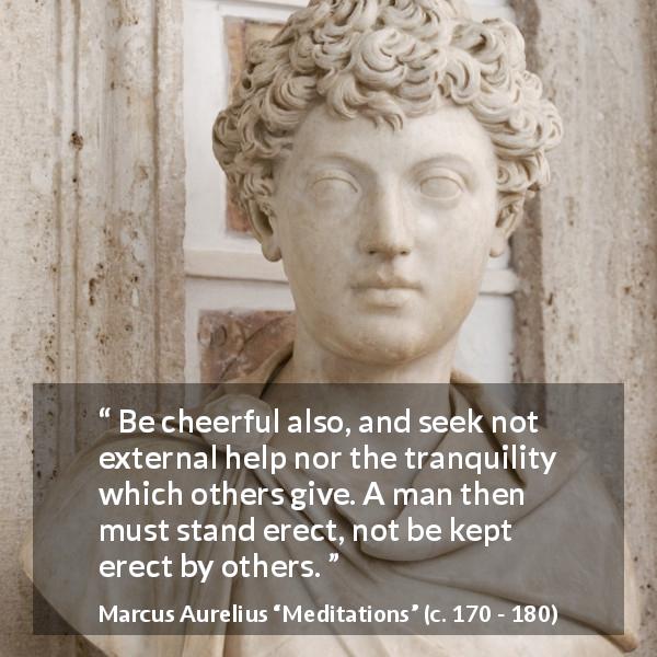 Marcus Aurelius quote about man from Meditations - Be cheerful also, and seek not external help nor the tranquility which others give. A man then must stand erect, not be kept erect by others.