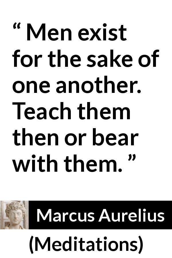 Marcus Aurelius quote about men from Meditations - Men exist for the sake of one another. Teach them then or bear with them.