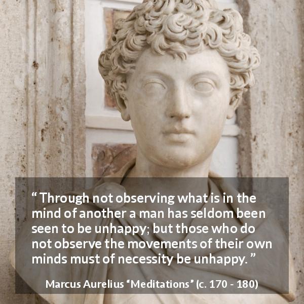 Marcus Aurelius quote about mind from Meditations - Through not observing what is in the mind of another a man has seldom been seen to be unhappy; but those who do not observe the movements of their own minds must of necessity be unhappy.