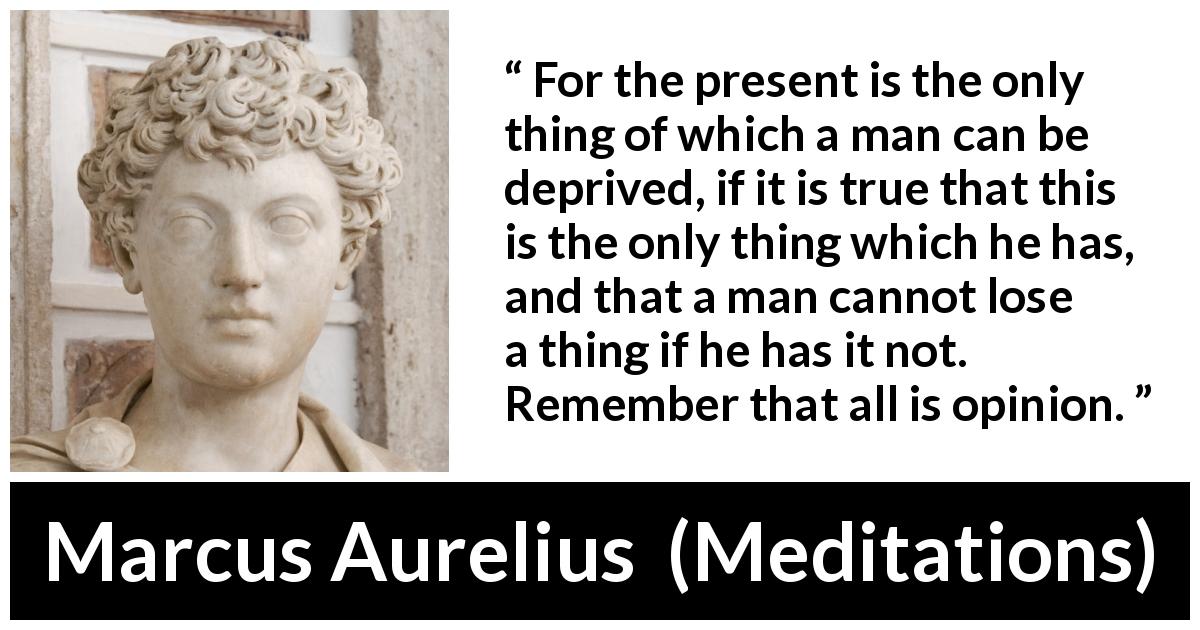 Marcus Aurelius quote about opinion from Meditations - For the present is the only thing of which a man can be deprived, if it is true that this is the only thing which he has, and that a man cannot lose a thing if he has it not. Remember that all is opinion.
