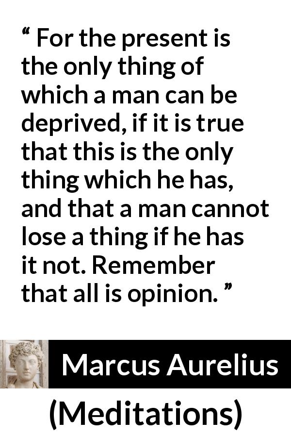 Marcus Aurelius quote about opinion from Meditations - For the present is the only thing of which a man can be deprived, if it is true that this is the only thing which he has, and that a man cannot lose a thing if he has it not. Remember that all is opinion.