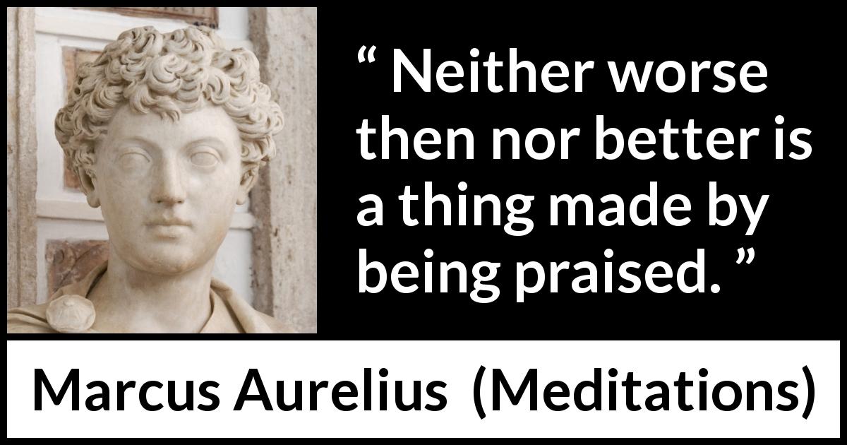 Marcus Aurelius quote about praise from Meditations - Neither worse then nor better is a thing made by being praised.