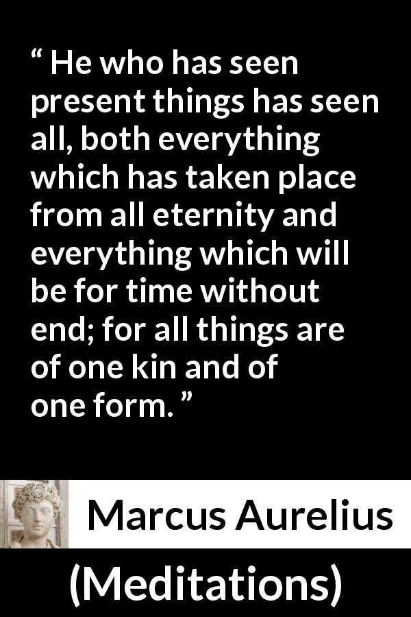 Marcus Aurelius quote about present from Meditations - He who has seen present things has seen all, both everything which has taken place from all eternity and everything which will be for time without end; for all things are of one kin and of one form.