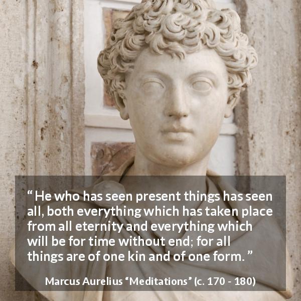 Marcus Aurelius quote about present from Meditations - He who has seen present things has seen all, both everything which has taken place from all eternity and everything which will be for time without end; for all things are of one kin and of one form.