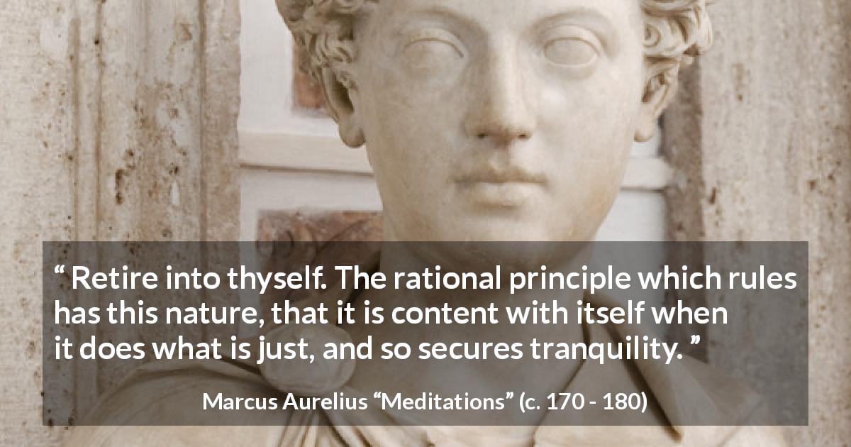 Marcus Aurelius quote about reason from Meditations - Retire into thyself. The rational principle which rules has this nature, that it is content with itself when it does what is just, and so secures tranquility.