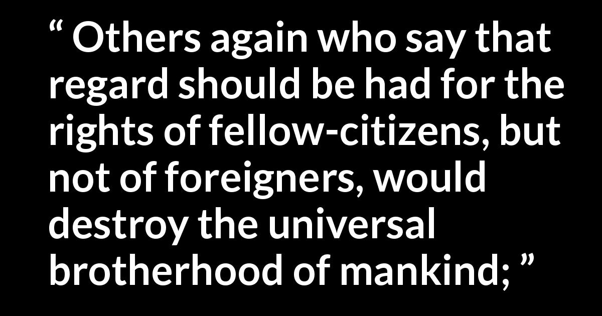 Marcus Tullius Cicero quote about brotherhood from On Duties - Others again who say that regard should be had for the rights of fellow-citizens, but not of foreigners, would destroy the universal brotherhood of mankind;