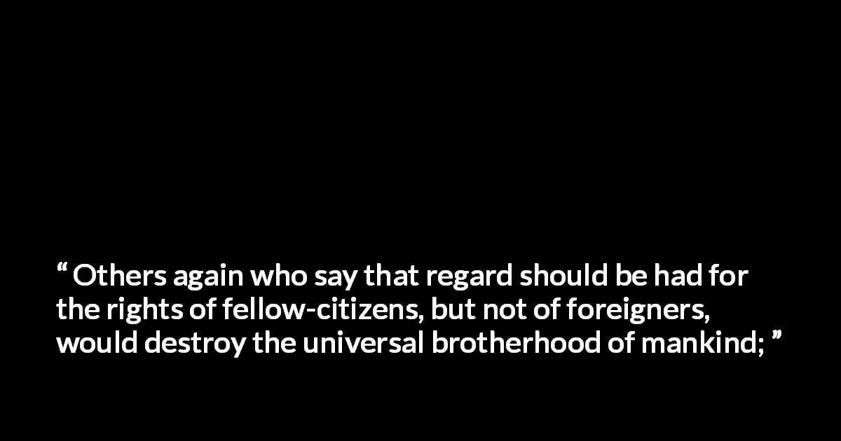 Marcus Tullius Cicero quote about brotherhood from On Duties - Others again who say that regard should be had for the rights of fellow-citizens, but not of foreigners, would destroy the universal brotherhood of mankind;