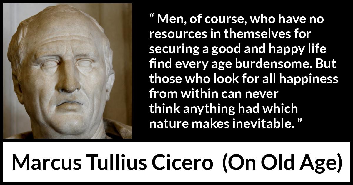 Marcus Tullius Cicero quote about burden from On Old Age - Men, of course, who have no resources in themselves for securing a good and happy life find every age burdensome. But those who look for all happiness from within can never think anything had which nature makes inevitable.