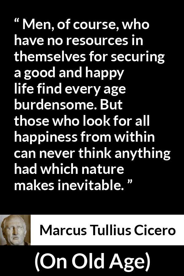 Marcus Tullius Cicero quote about burden from On Old Age - Men, of course, who have no resources in themselves for securing a good and happy life find every age burdensome. But those who look for all happiness from within can never think anything had which nature makes inevitable.