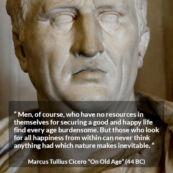 Marcus Tullius Cicero quote about burden from On Old Age - Men, of course, who have no resources in themselves for securing a good and happy life find every age burdensome. But those who look for all happiness from within can never think anything had which nature makes inevitable.