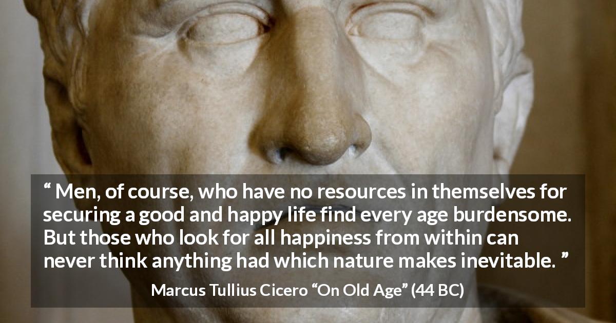 Marcus Tullius Cicero quote about burden from On Old Age - Men, of course, who have no resources in themselves for securing a good and happy life find every age burdensome. But those who look for all happiness from within can never think anything had which nature makes inevitable.