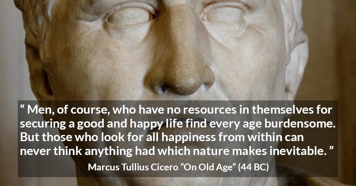 Marcus Tullius Cicero quote about burden from On Old Age - Men, of course, who have no resources in themselves for securing a good and happy life find every age burdensome. But those who look for all happiness from within can never think anything had which nature makes inevitable.