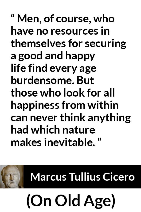 Marcus Tullius Cicero quote about burden from On Old Age - Men, of course, who have no resources in themselves for securing a good and happy life find every age burdensome. But those who look for all happiness from within can never think anything had which nature makes inevitable.