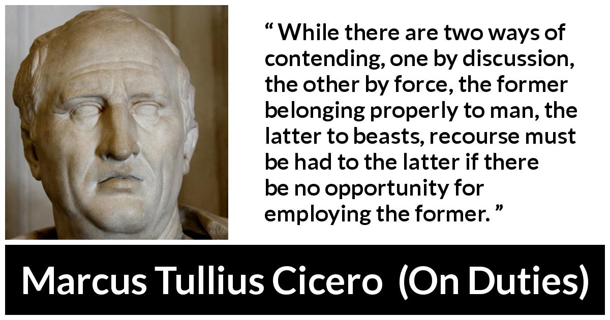 Marcus Tullius Cicero quote about civilization from On Duties - While there are two ways of contending, one by discussion, the other by force, the former belonging properly to man, the latter to beasts, recourse must be had to the latter if there be no opportunity for employing the former.