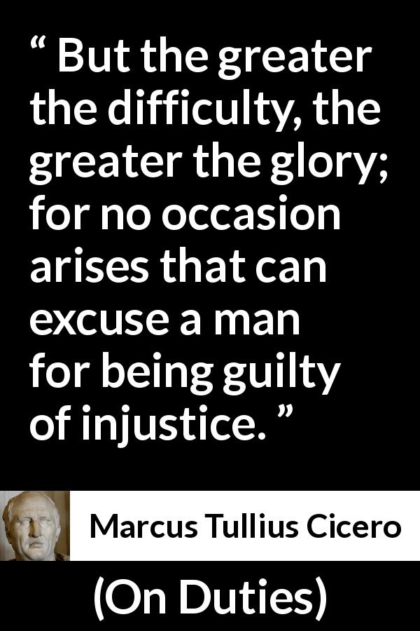 Marcus Tullius Cicero quote about guilt from On Duties - But the greater the difficulty, the greater the glory; for no occasion arises that can excuse a man for being guilty of injustice.