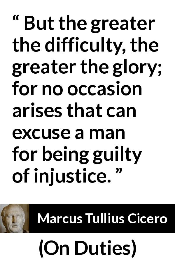 Marcus Tullius Cicero quote about guilt from On Duties - But the greater the difficulty, the greater the glory; for no occasion arises that can excuse a man for being guilty of injustice.