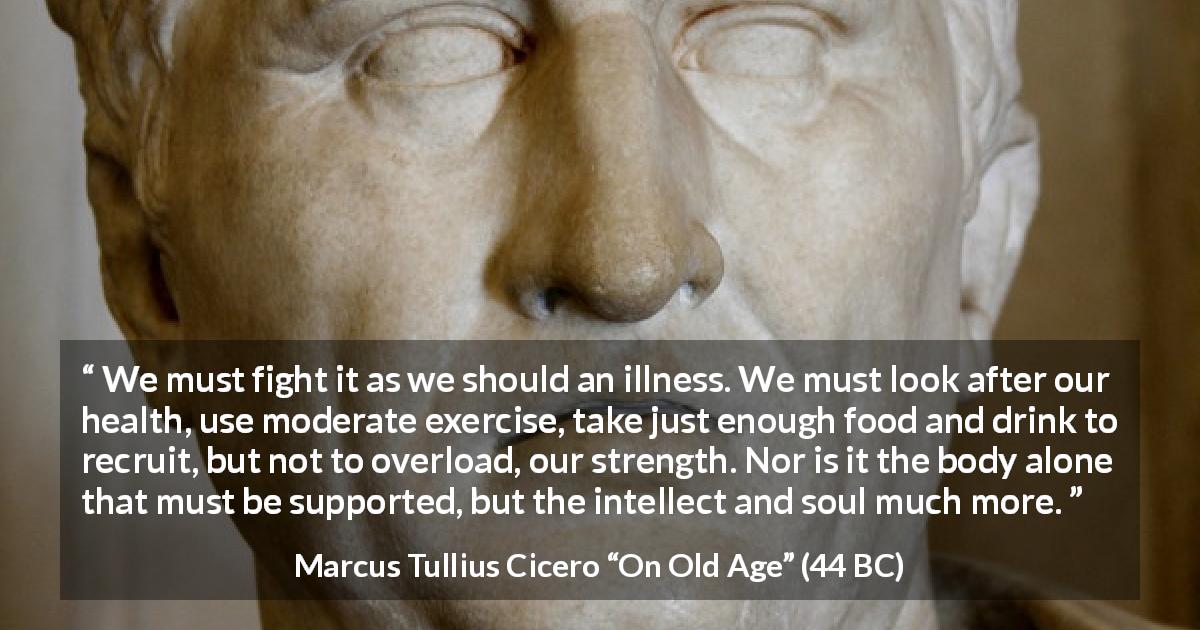Marcus Tullius Cicero quote about illness from On Old Age - We must fight it as we should an illness. We must look after our health, use moderate exercise, take just enough food and drink to recruit, but not to overload, our strength. Nor is it the body alone that must be supported, but the intellect and soul much more.
